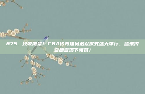 675. 致敬前辈！CBA传奇球员退役仪式盛大举行，篮球传奇篇章落下帷幕！