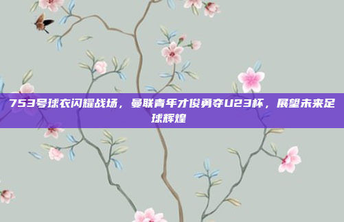 753号球衣闪耀战场，曼联青年才俊勇夺U23杯，展望未来足球辉煌⚽️