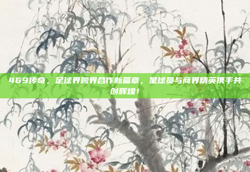 469传奇，足球界跨界合作新篇章，星球员与商界精英携手共创辉煌！