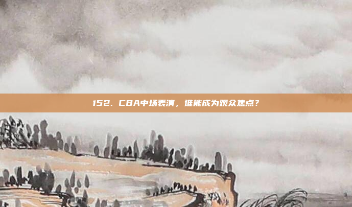 152. CBA中场表演，谁能成为观众焦点？