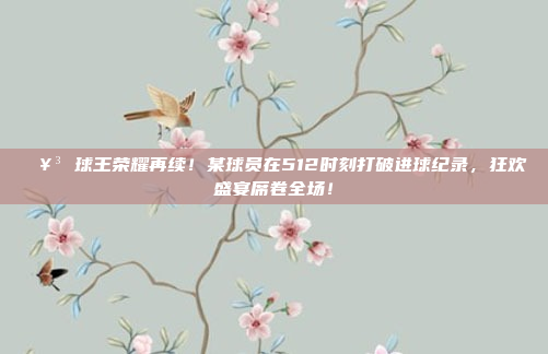 🥳 球王荣耀再续！某球员在512时刻打破进球纪录，狂欢盛宴席卷全场！