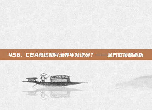 456. CBA教练如何培养年轻球员？——全方位策略解析