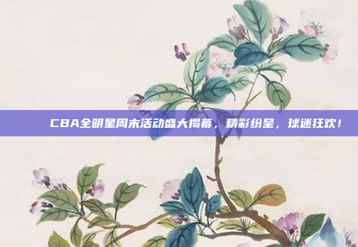 🌟 CBA全明星周末活动盛大揭幕，精彩纷呈，球迷狂欢！