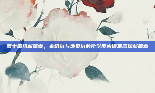 爵士重组新篇章，米切尔与戈贝尔的化学反应谱写篮球新篇章