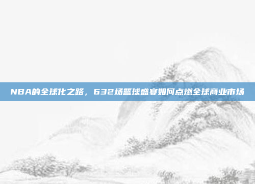 NBA的全球化之路，632场篮球盛宴如何点燃全球商业市场