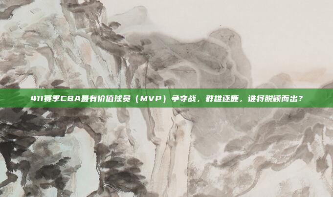 411赛季CBA最有价值球员（MVP）争夺战，群雄逐鹿，谁将脱颖而出？