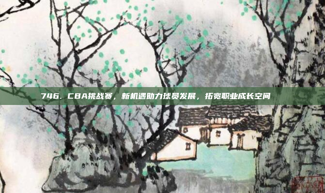 746. CBA挑战赛，新机遇助力球员发展，拓宽职业成长空间🆕