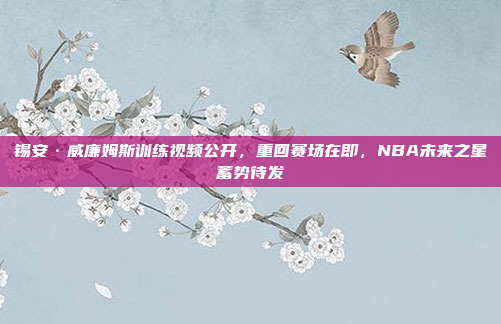 锡安·威廉姆斯训练视频公开，重回赛场在即，NBA未来之星蓄势待发