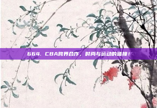 664. CBA跨界合作，时尚与运动的碰撞！