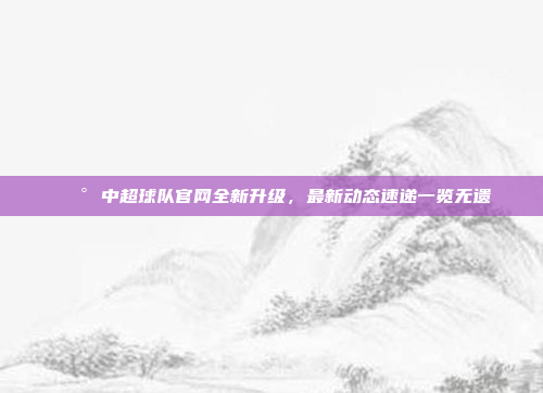 📰 中超球队官网全新升级，最新动态速递一览无遗