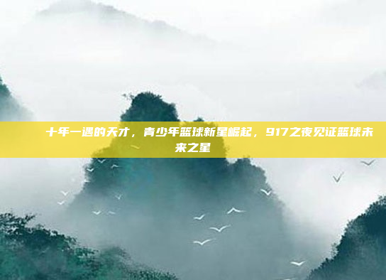 🏅 十年一遇的天才，青少年篮球新星崛起，917之夜见证篮球未来之星