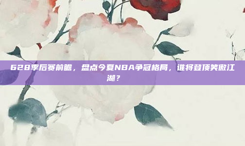 628季后赛前瞻，盘点今夏NBA争冠格局，谁将登顶笑傲江湖？🏅