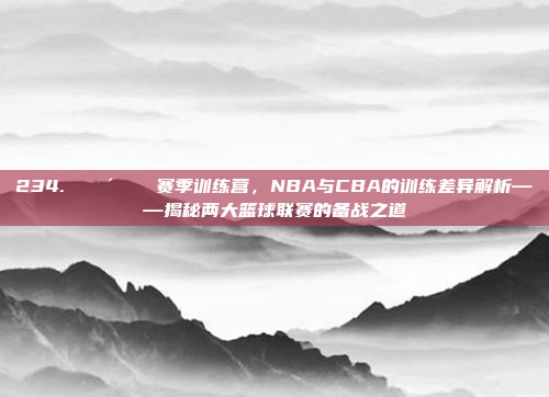 234. 🚴‍♂️ 赛季训练营，NBA与CBA的训练差异解析——揭秘两大篮球联赛的备战之道