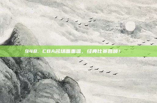 948. CBA名场面重温，经典比赛回顾！🎉