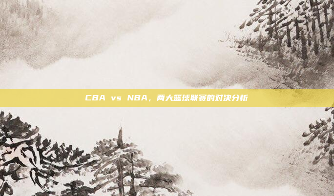 CBA vs NBA，两大篮球联赛的对决分析