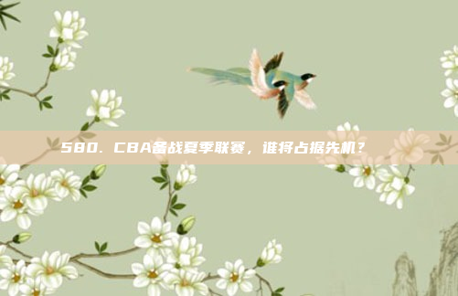 580. CBA备战夏季联赛，谁将占据先机？🌞