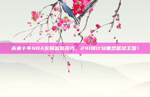 未来十年NBA发展蓝图曝光，241项计划重塑篮球王国！